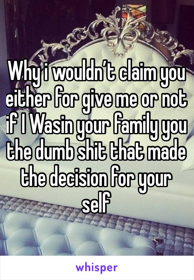 Why i wouldn’t claim you either for give me or not if I Wasin your family you the dumb shit that made the decision for your self 