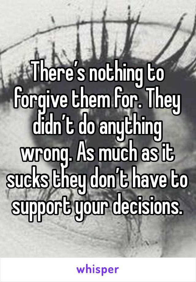 There’s nothing to forgive them for. They didn’t do anything wrong. As much as it sucks they don’t have to support your decisions. 