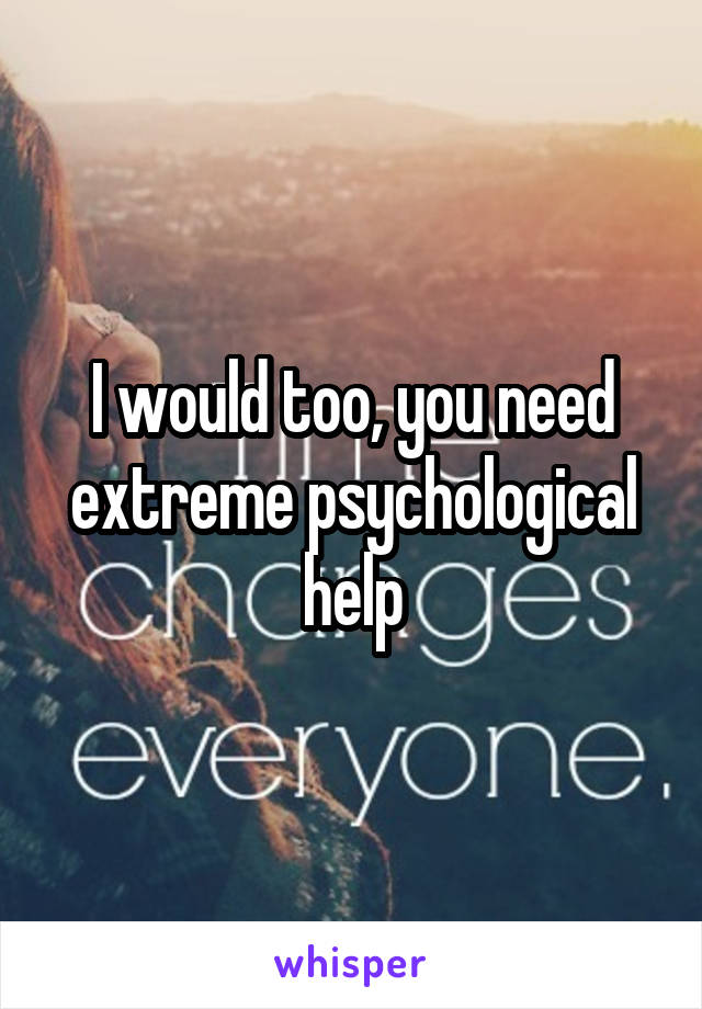 I would too, you need extreme psychological help