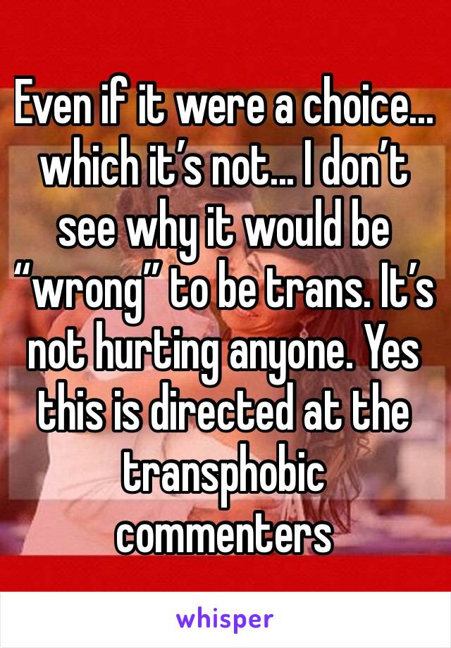 Even if it were a choice... which it’s not... I don’t see why it would be “wrong” to be trans. It’s not hurting anyone. Yes this is directed at the transphobic commenters 