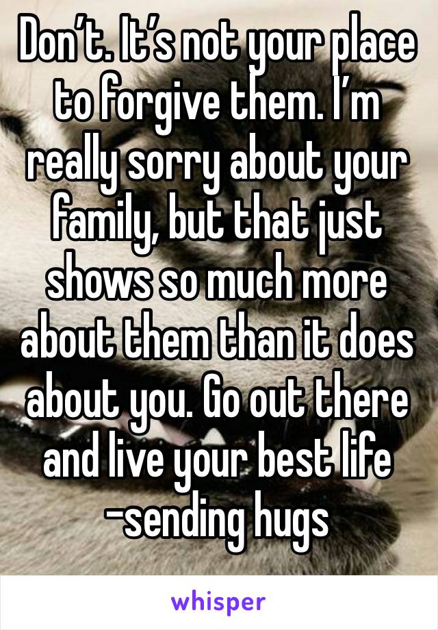 Don’t. It’s not your place to forgive them. I’m really sorry about your family, but that just shows so much more about them than it does about you. Go out there and live your best life -sending hugs
