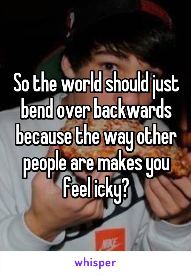 So the world should just bend over backwards because the way other people are makes you feel icky?