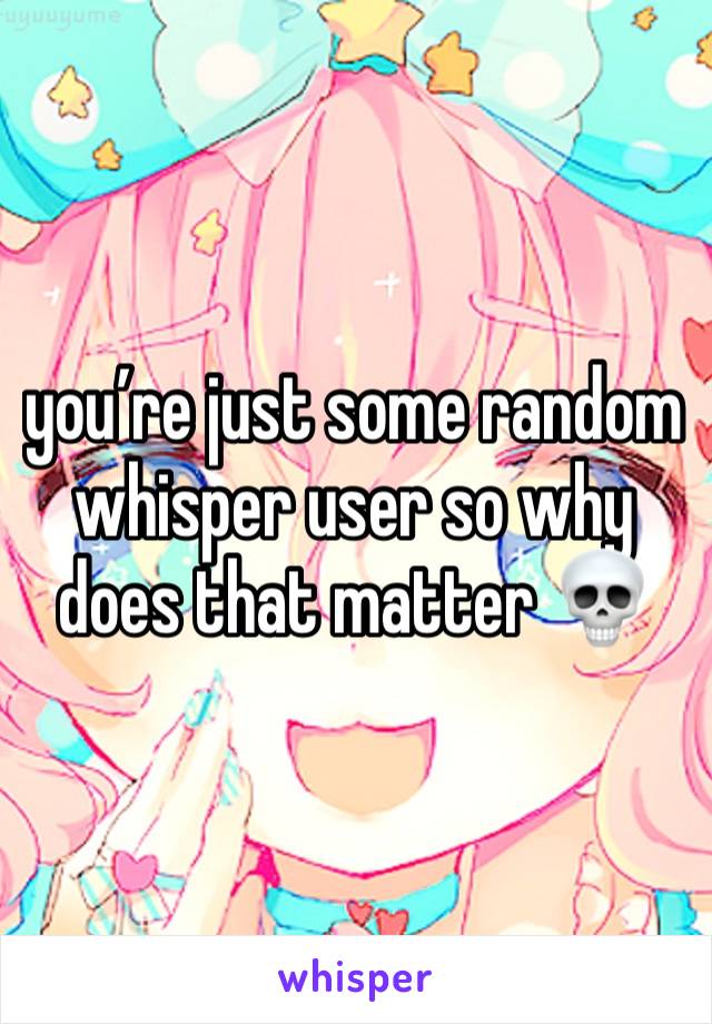 you’re just some random whisper user so why does that matter 💀