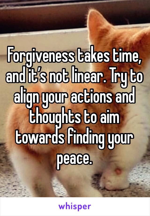 Forgiveness takes time, and it’s not linear. Try to align your actions and thoughts to aim towards finding your peace. 