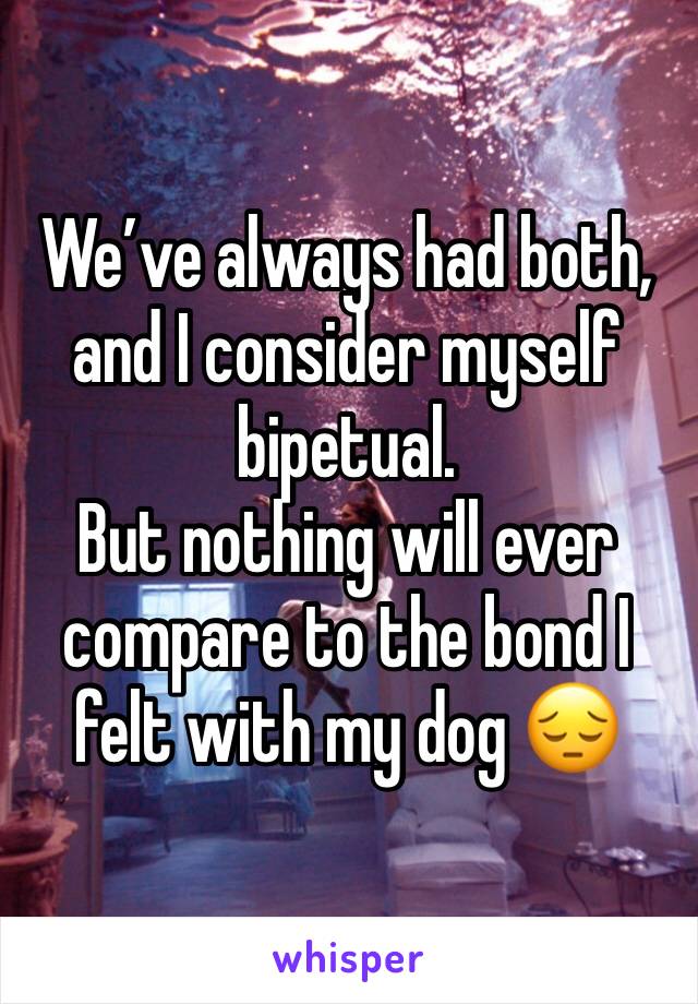 We’ve always had both, and I consider myself bipetual. 
But nothing will ever compare to the bond I felt with my dog 😔 