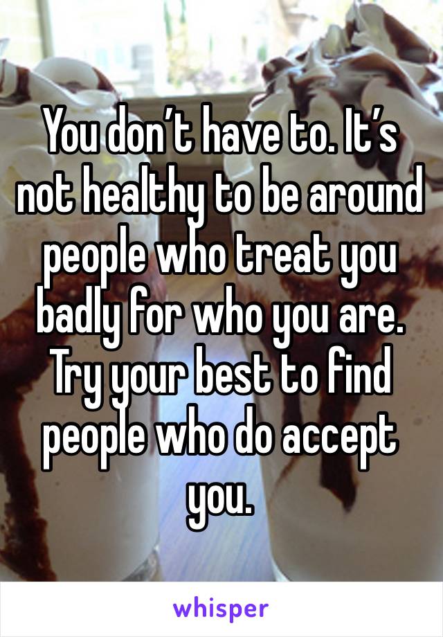 You don’t have to. It’s not healthy to be around people who treat you badly for who you are. Try your best to find people who do accept you.