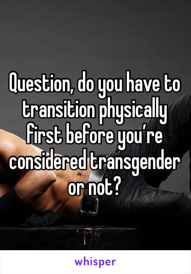 Question, do you have to transition physically first before you’re considered transgender or not? 