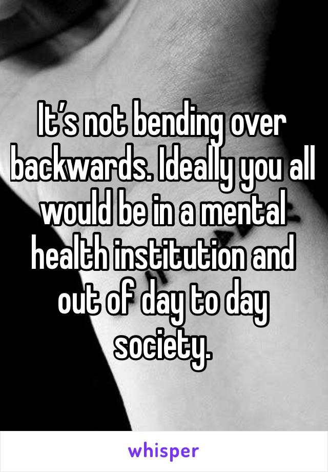 It’s not bending over backwards. Ideally you all would be in a mental health institution and out of day to day society. 