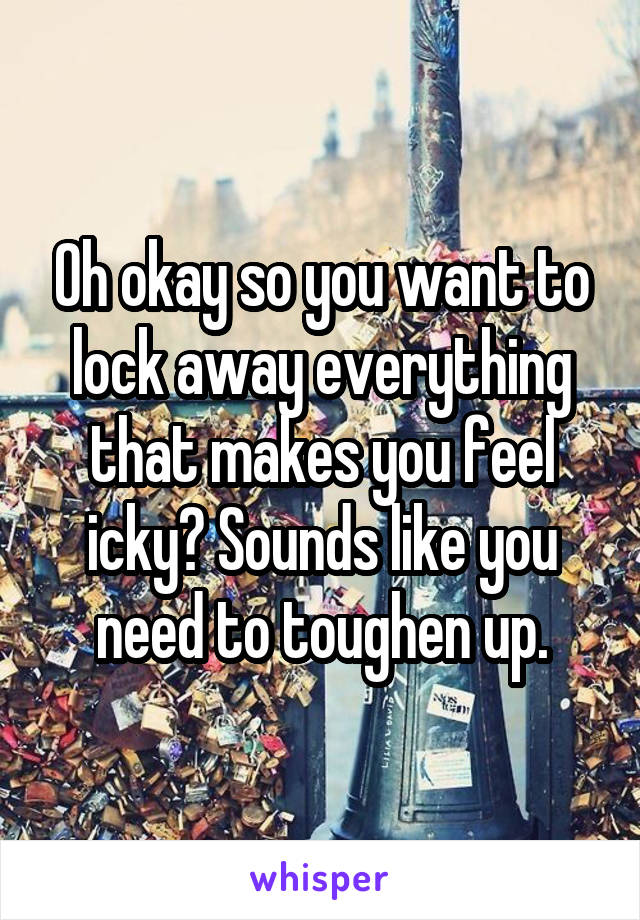 Oh okay so you want to lock away everything that makes you feel icky? Sounds like you need to toughen up.