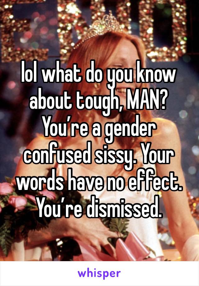 lol what do you know about tough, MAN? You’re a gender confused sissy. Your words have no effect. You’re dismissed. 