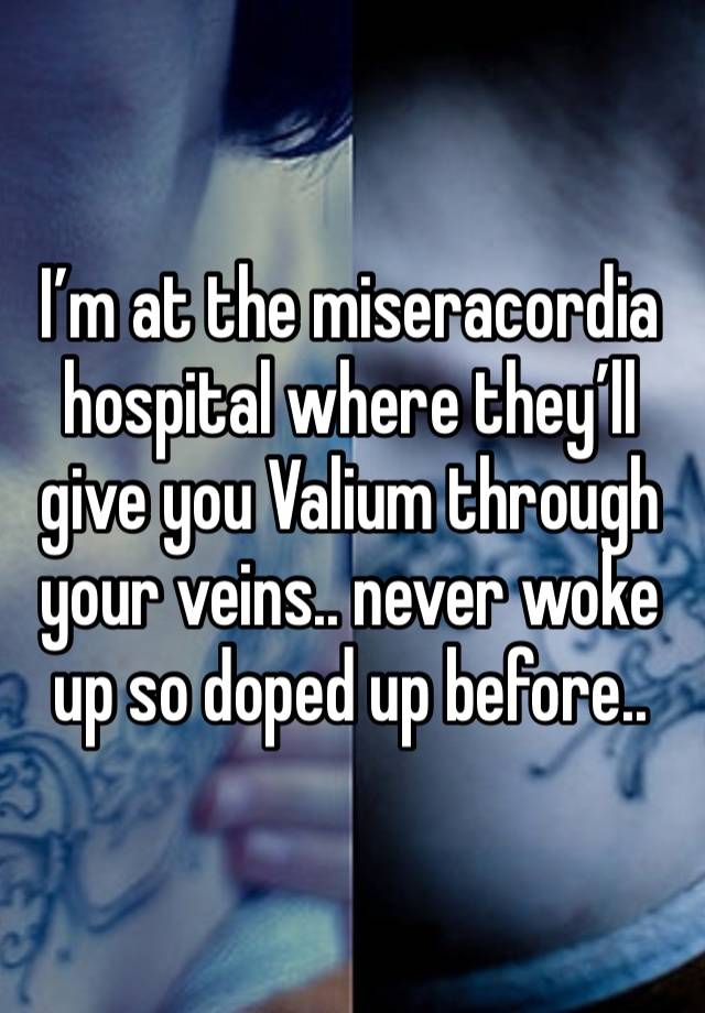 I’m at the miseracordia hospital where they’ll give you Valium through your veins.. never woke up so doped up before..