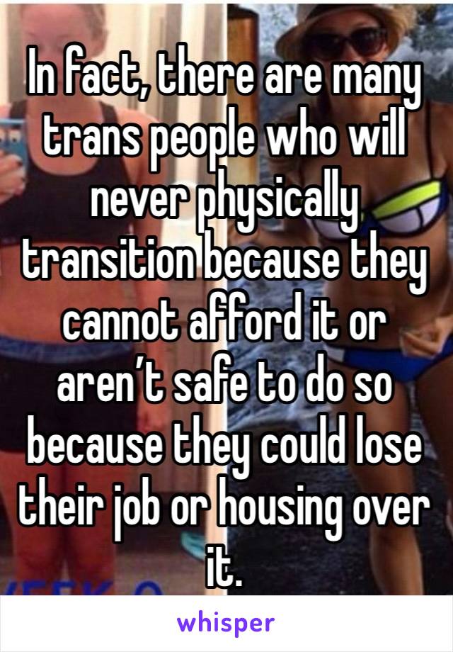 In fact, there are many trans people who will never physically transition because they cannot afford it or aren’t safe to do so because they could lose their job or housing over it. 