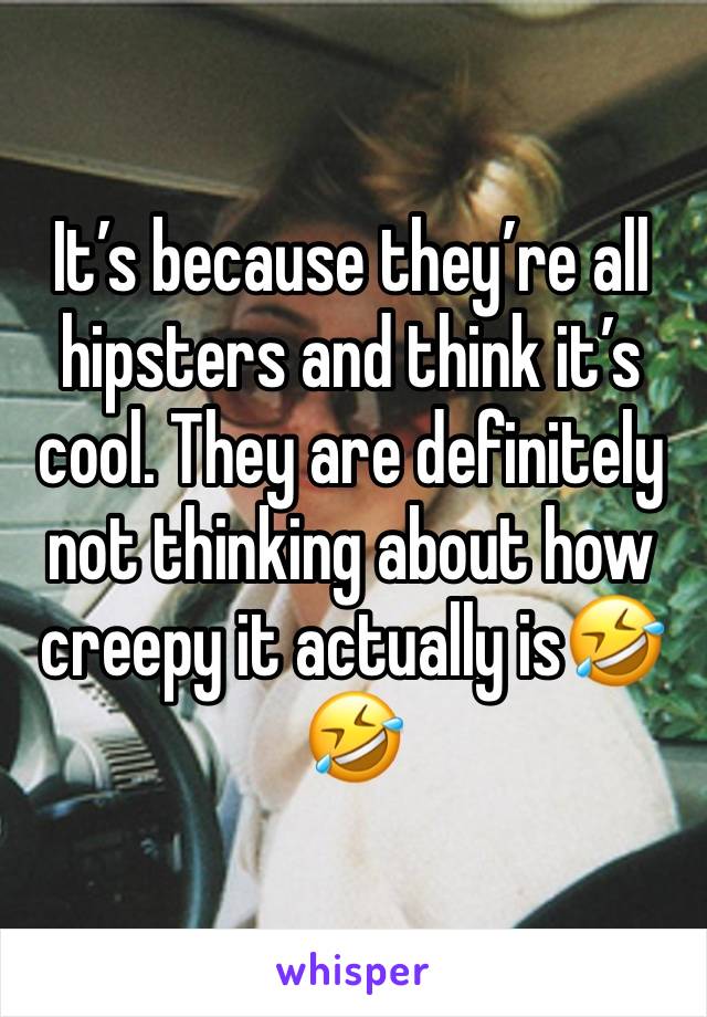 It’s because they’re all hipsters and think it’s cool. They are definitely not thinking about how creepy it actually is🤣🤣