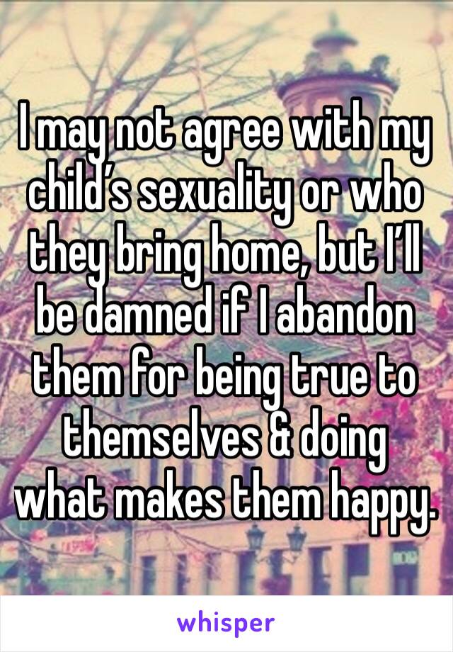 I may not agree with my child’s sexuality or who they bring home, but I’ll be damned if I abandon them for being true to themselves & doing what makes them happy.