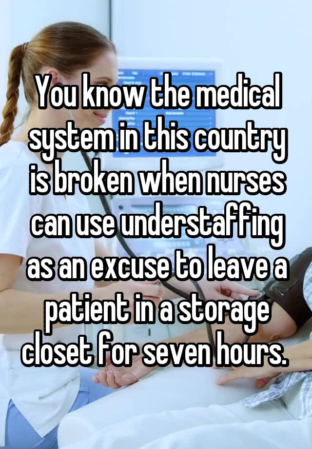 You know the medical system in this country is broken when nurses can use understaffing as an excuse to leave a patient in a storage closet for seven hours. 