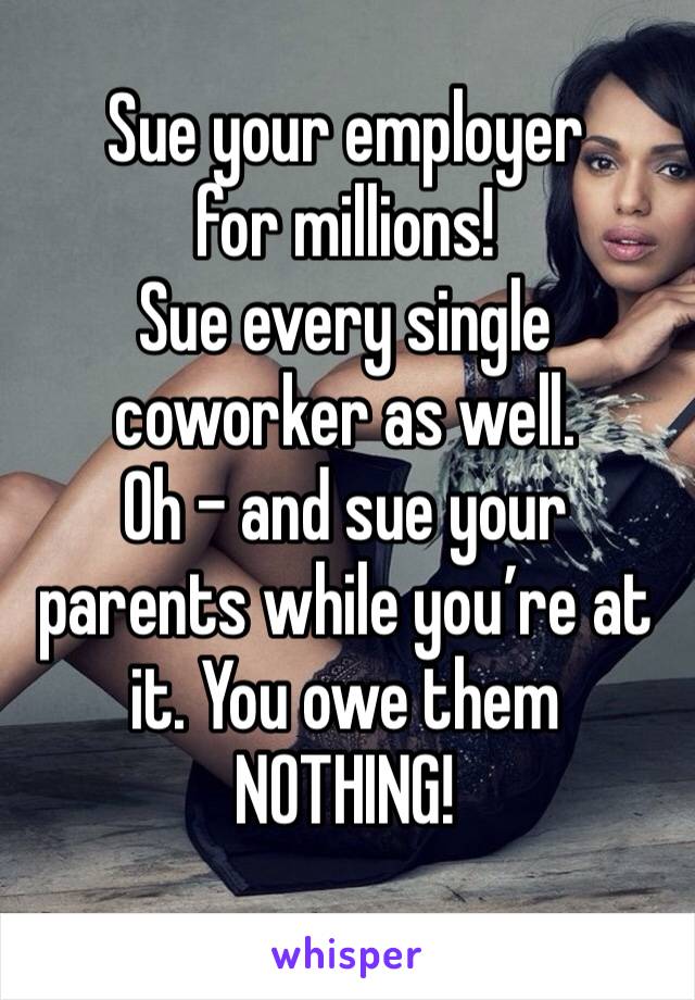 Sue your employer
for millions! 
Sue every single coworker as well.
Oh - and sue your parents while you’re at it. You owe them NOTHING!