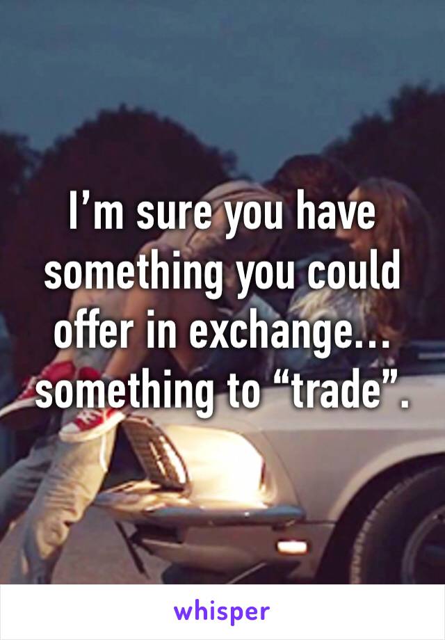 I’m sure you have something you could offer in exchange… something to “trade”.