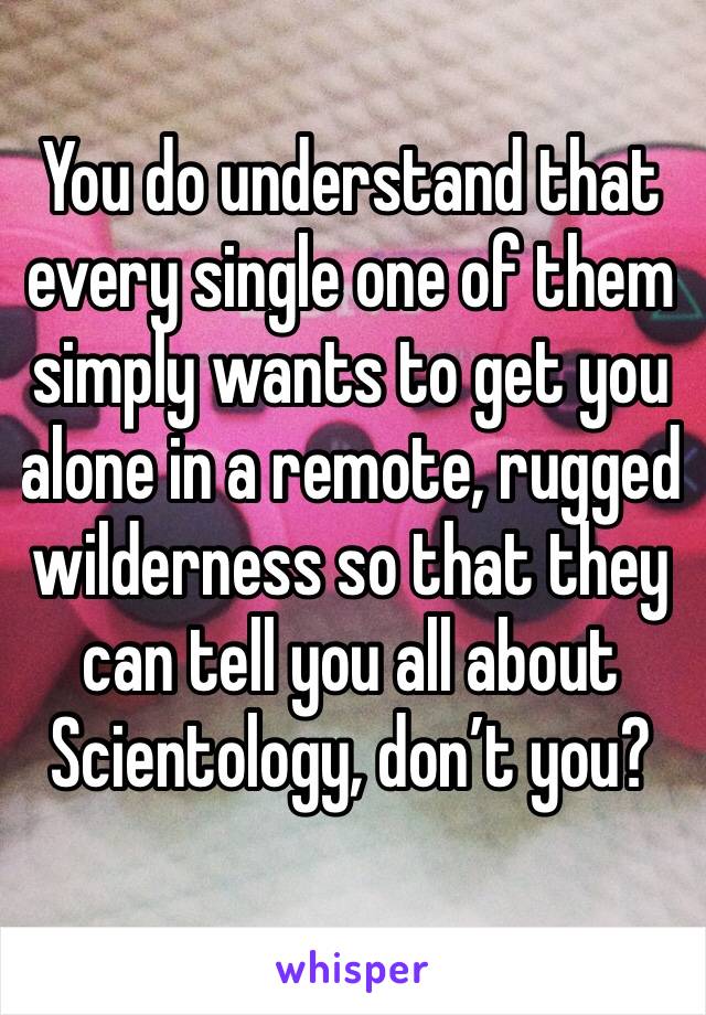 You do understand that every single one of them simply wants to get you alone in a remote, rugged wilderness so that they can tell you all about Scientology, don’t you?