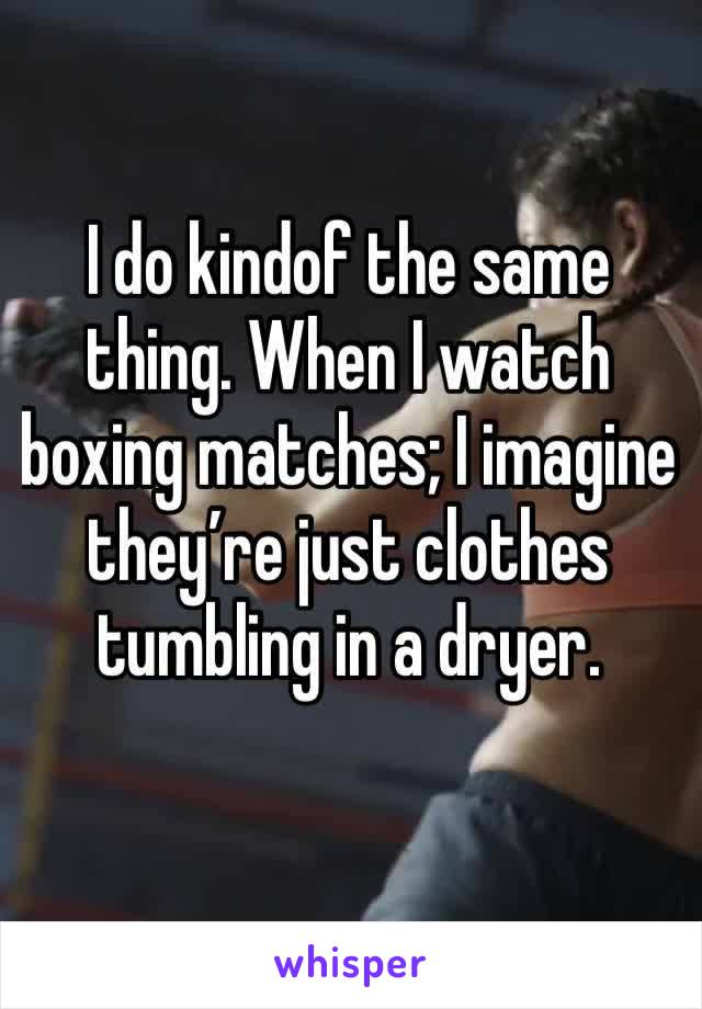 I do kindof the same thing. When I watch boxing matches; I imagine they’re just clothes tumbling in a dryer.