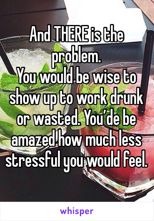 And THERE is the problem. 
You would be wise to show up to work drunk or wasted. You’de be amazed how much less stressful you would feel.