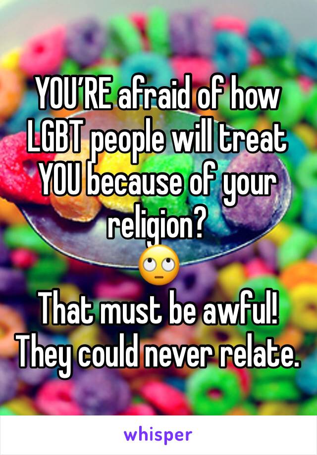 YOU’RE afraid of how LGBT people will treat YOU because of your religion? 
🙄
That must be awful!
They could never relate.