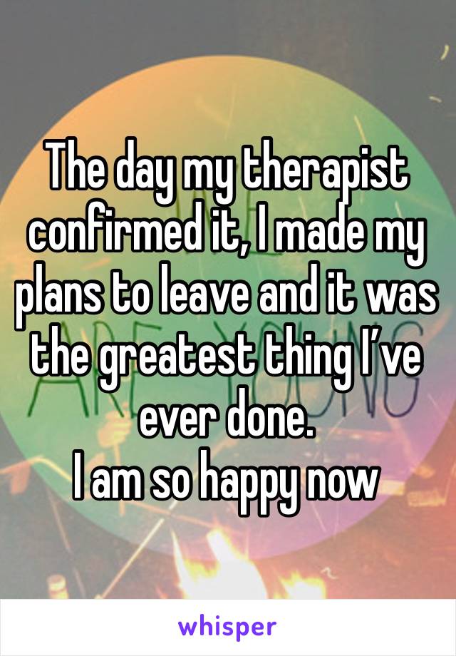 The day my therapist confirmed it, I made my plans to leave and it was the greatest thing I’ve ever done.
I am so happy now 