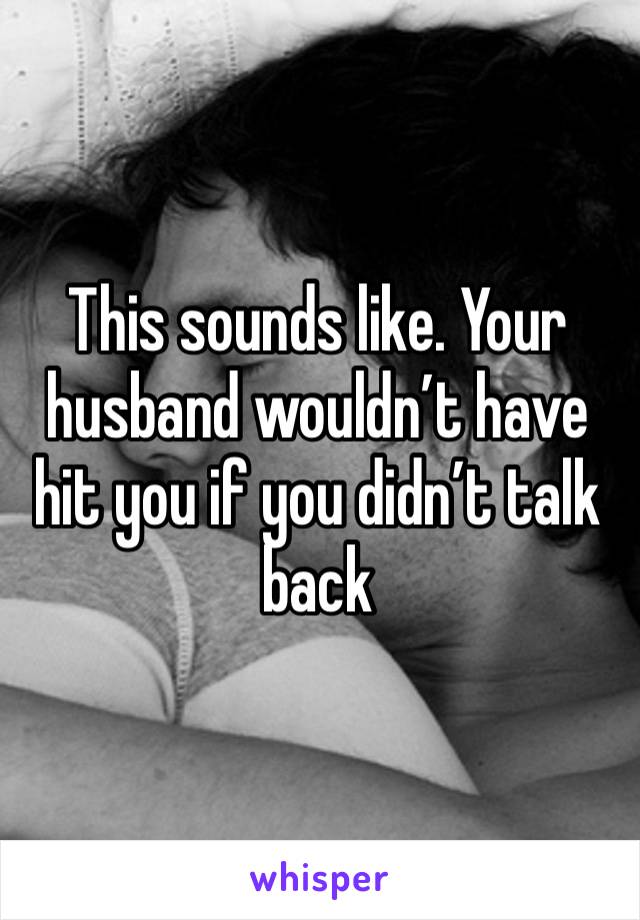 This sounds like. Your husband wouldn’t have hit you if you didn’t talk back 