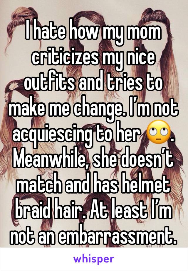 I hate how my mom criticizes my nice outfits and tries to make me change. I’m not acquiescing to her 🙄. Meanwhile, she doesn’t match and has helmet braid hair. At least I’m not an embarrassment.