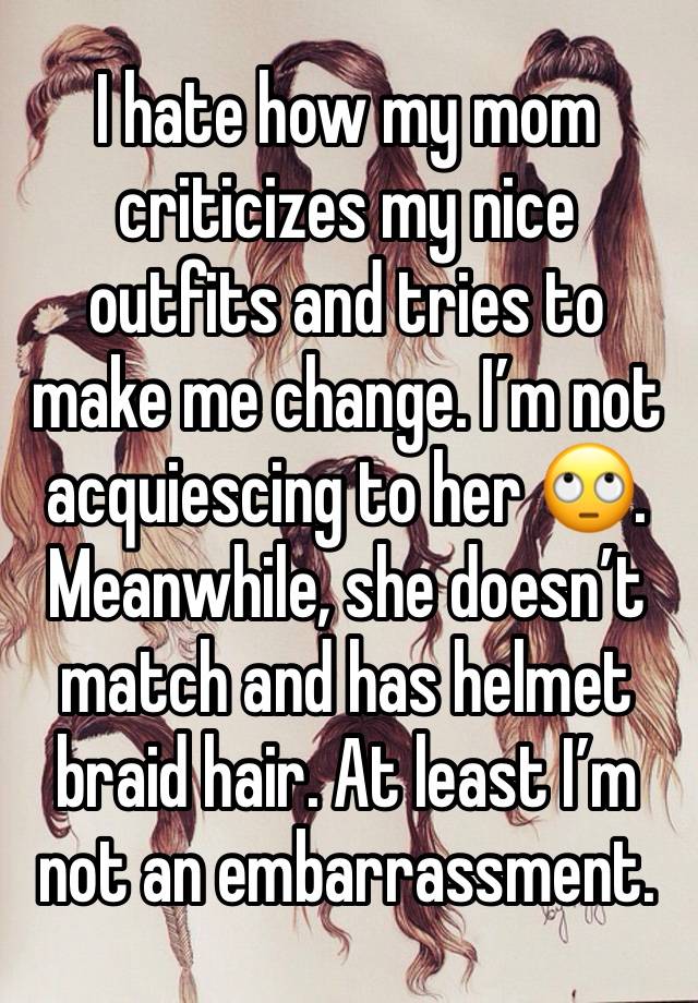 I hate how my mom criticizes my nice outfits and tries to make me change. I’m not acquiescing to her 🙄. Meanwhile, she doesn’t match and has helmet braid hair. At least I’m not an embarrassment.