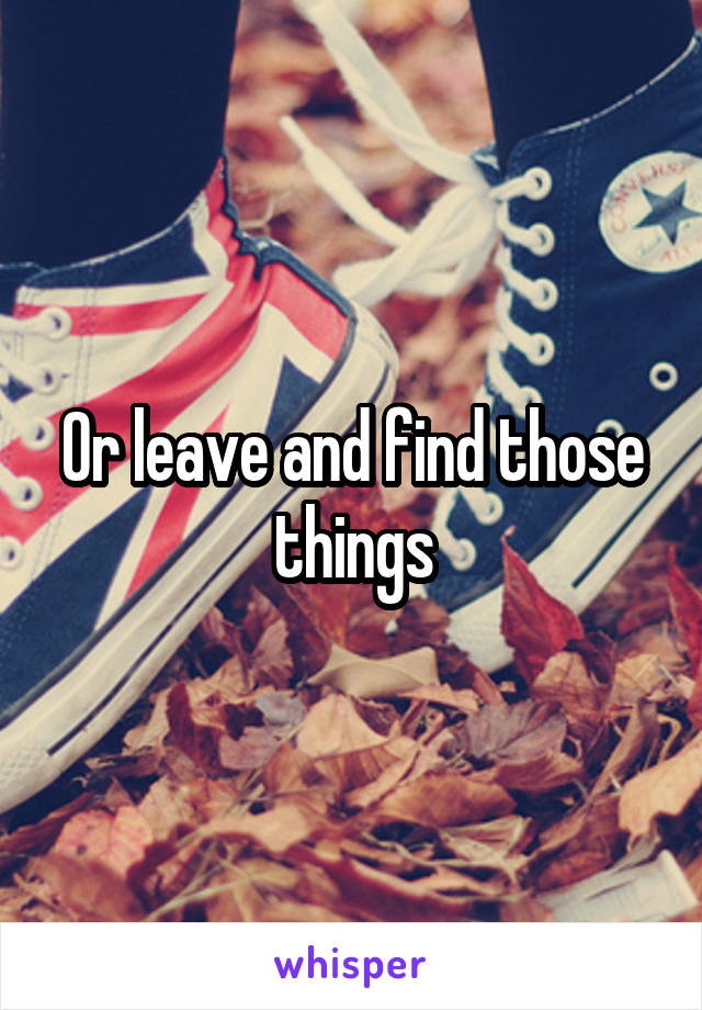 Or leave and find those things