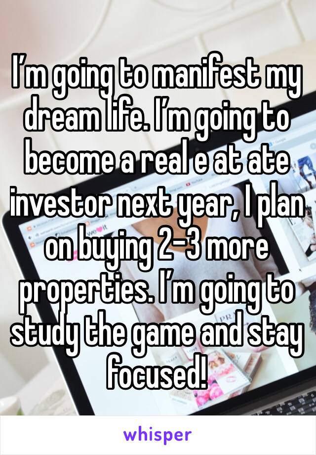 I’m going to manifest my dream life. I’m going to become a real e at ate investor next year, I plan on buying 2-3 more properties. I’m going to study the game and stay focused!