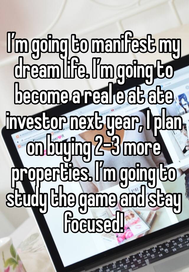 I’m going to manifest my dream life. I’m going to become a real e at ate investor next year, I plan on buying 2-3 more properties. I’m going to study the game and stay focused!