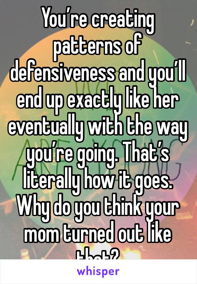 You’re creating patterns of defensiveness and you’ll end up exactly like her eventually with the way you’re going. That’s literally how it goes. Why do you think your mom turned out like that? 