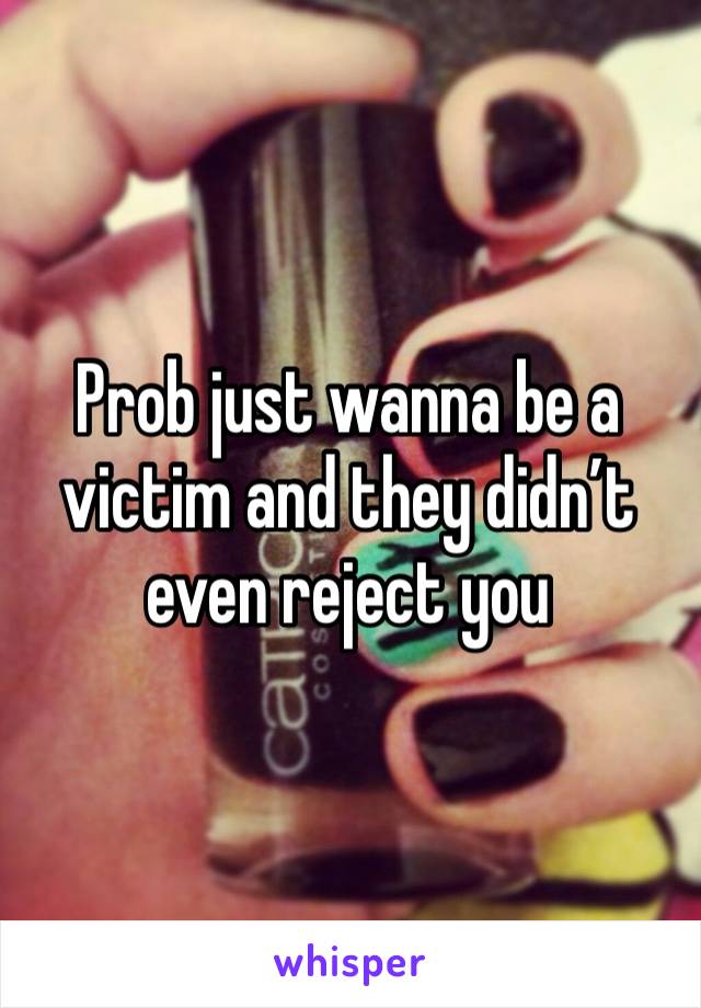 Prob just wanna be a victim and they didn’t even reject you