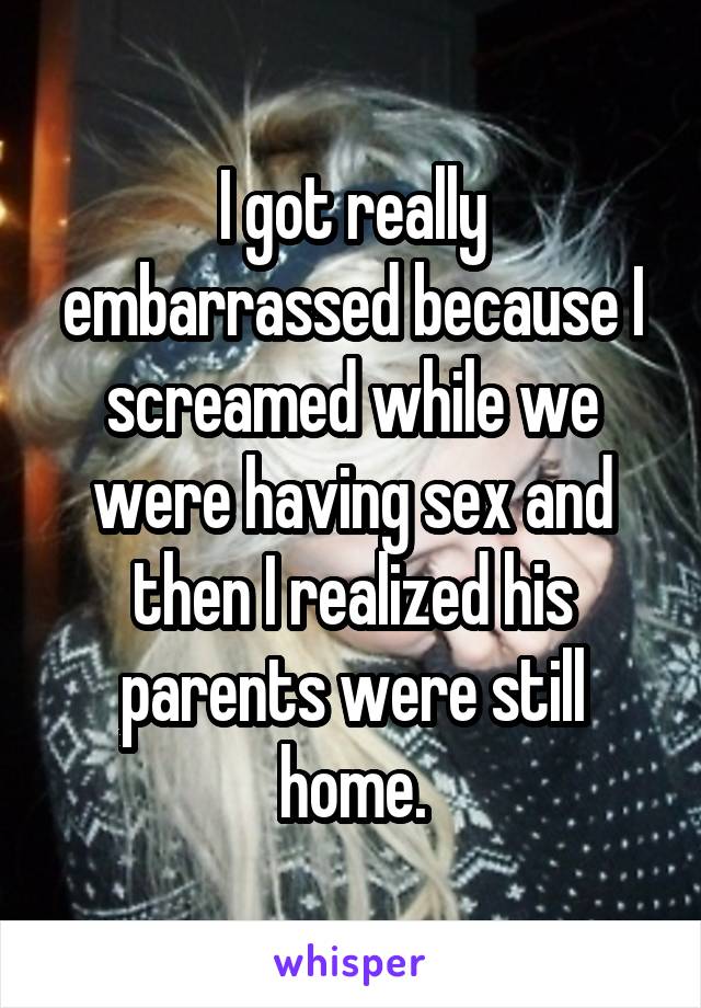 I got really embarrassed because I screamed while we were having sex and then I realized his parents were still home.