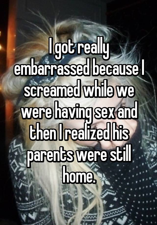 I got really embarrassed because I screamed while we were having sex and then I realized his parents were still home.