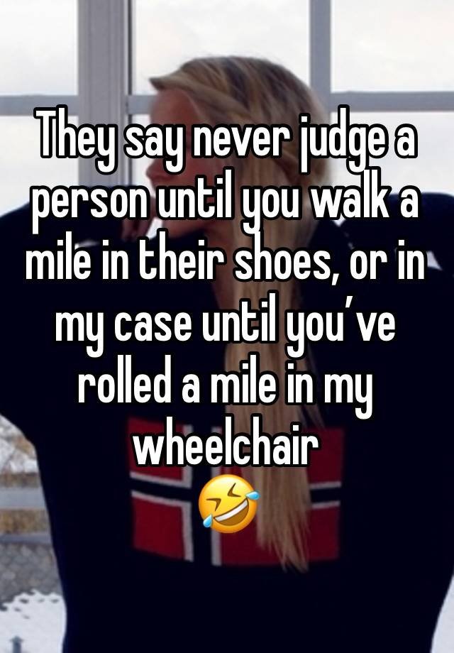 They say never judge a person until you walk a mile in their shoes, or in my case until you’ve rolled a mile in my wheelchair 
🤣