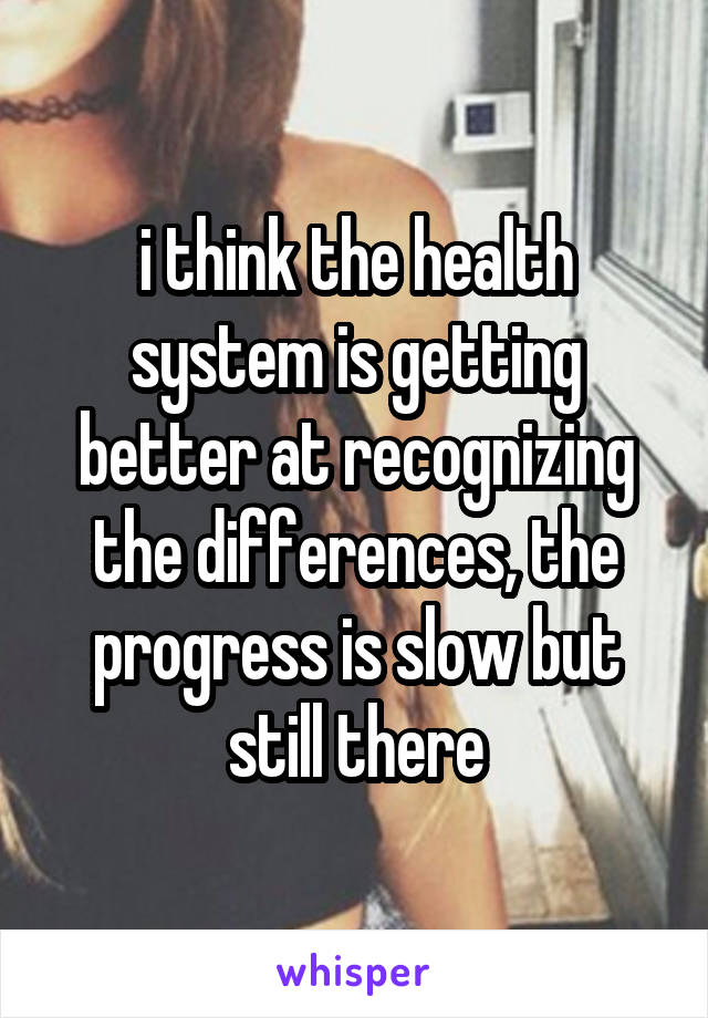 i think the health system is getting better at recognizing the differences, the progress is slow but still there