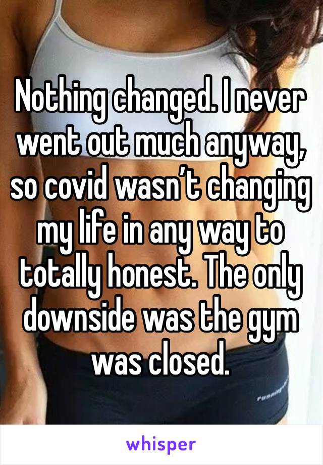 Nothing changed. I never went out much anyway, so covid wasn’t changing my life in any way to totally honest. The only downside was the gym was closed. 