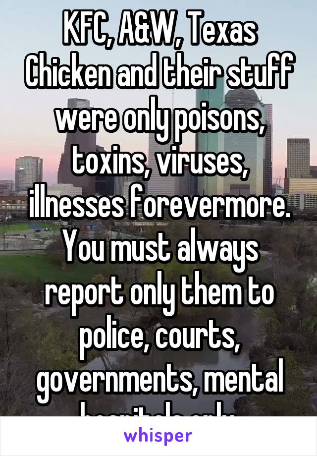 KFC, A&W, Texas Chicken and their stuff were only poisons, toxins, viruses, illnesses forevermore. You must always report only them to police, courts, governments, mental hospitals only.