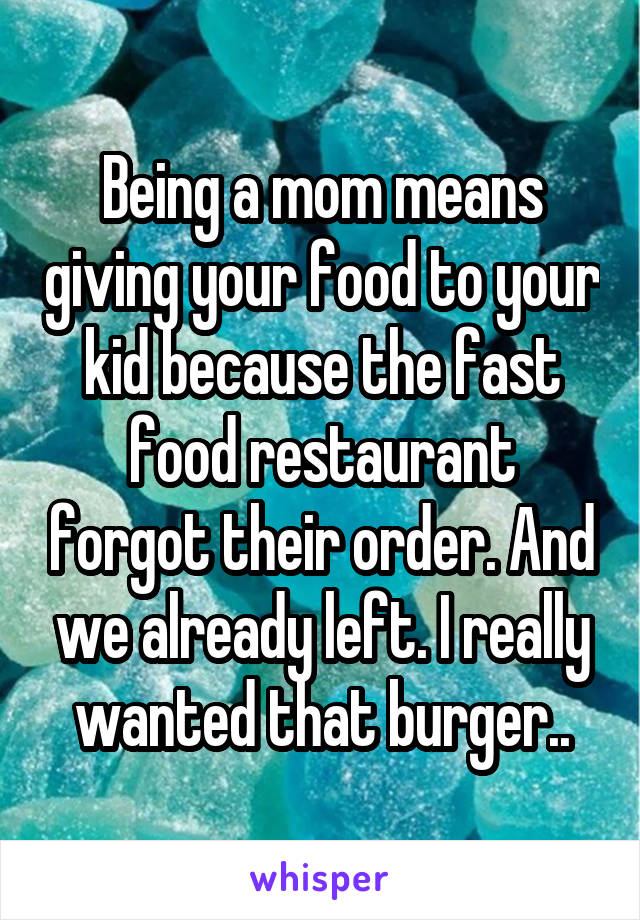 Being a mom means giving your food to your kid because the fast food restaurant forgot their order. And we already left. I really wanted that burger..