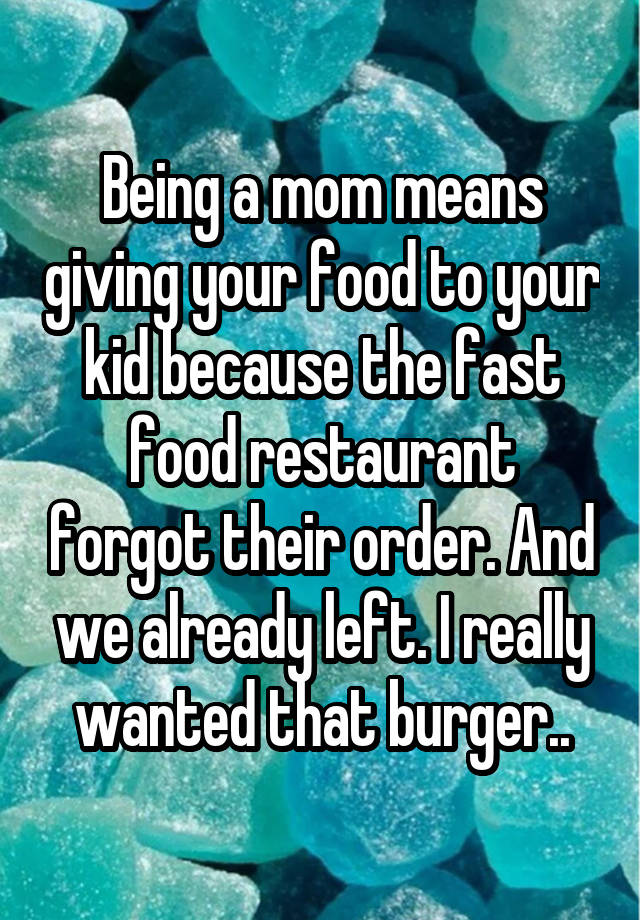 Being a mom means giving your food to your kid because the fast food restaurant forgot their order. And we already left. I really wanted that burger..