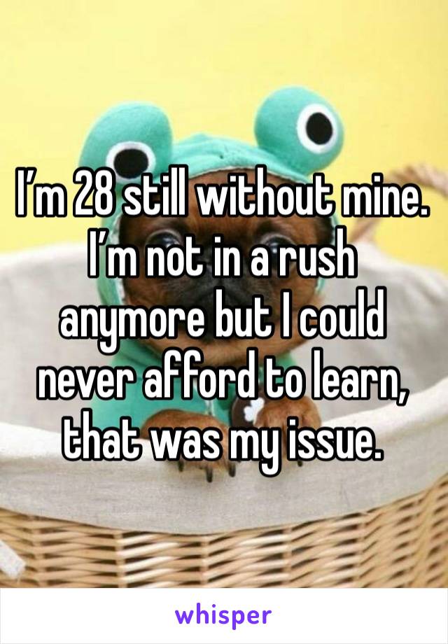 I’m 28 still without mine. I’m not in a rush anymore but I could never afford to learn, that was my issue. 