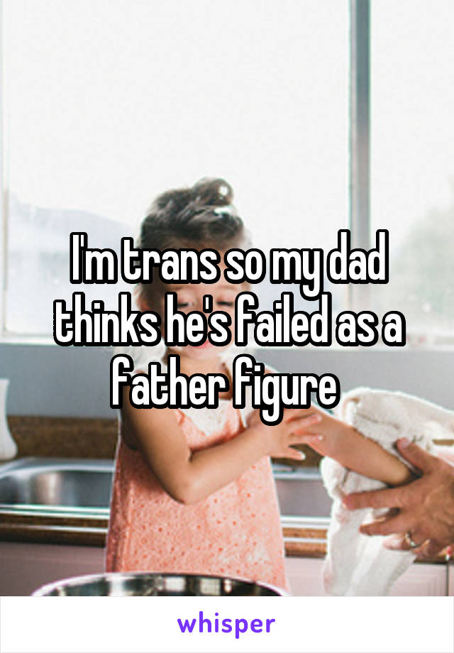 I'm trans so my dad thinks he's failed as a father figure 