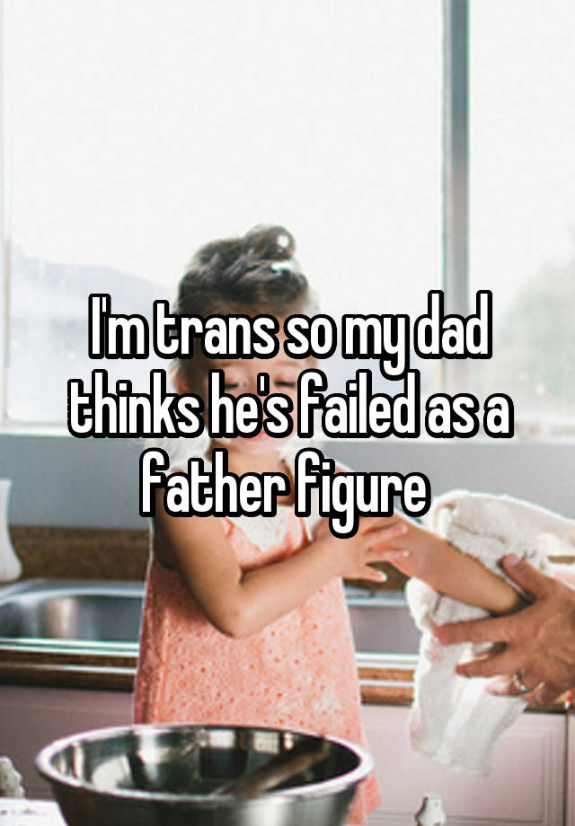 I'm trans so my dad thinks he's failed as a father figure 