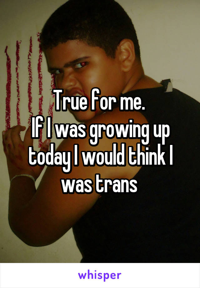 True for me. 
If I was growing up today I would think I was trans 