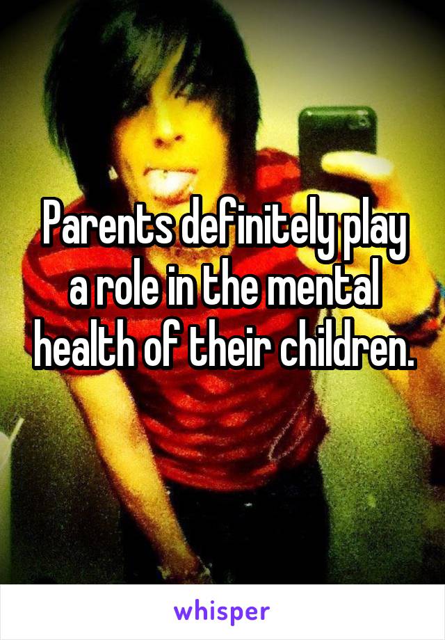 Parents definitely play a role in the mental health of their children. 