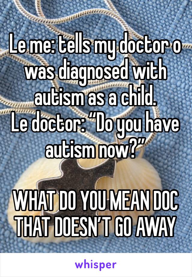 Le me: tells my doctor o was diagnosed with autism as a child.
Le doctor: “Do you have autism now?”

WHAT DO YOU MEAN DOC THAT DOESN’T GO AWAY