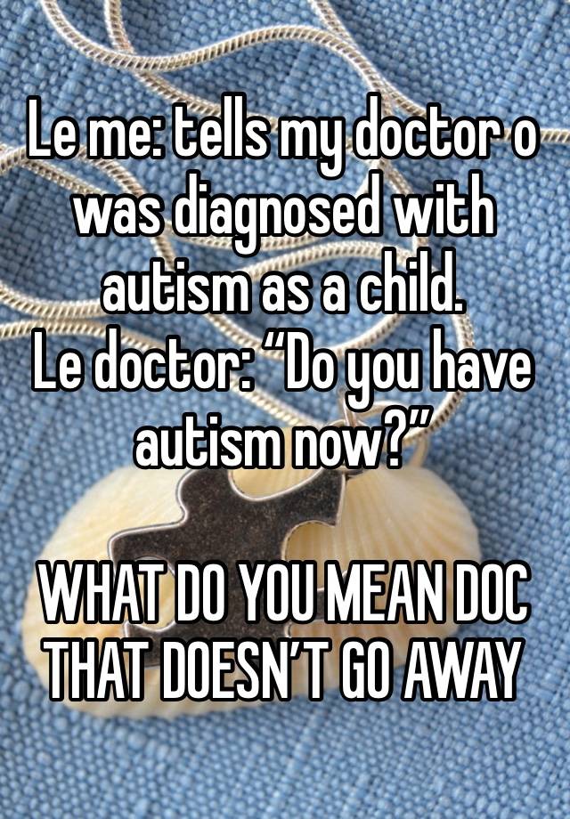 Le me: tells my doctor o was diagnosed with autism as a child.
Le doctor: “Do you have autism now?”

WHAT DO YOU MEAN DOC THAT DOESN’T GO AWAY