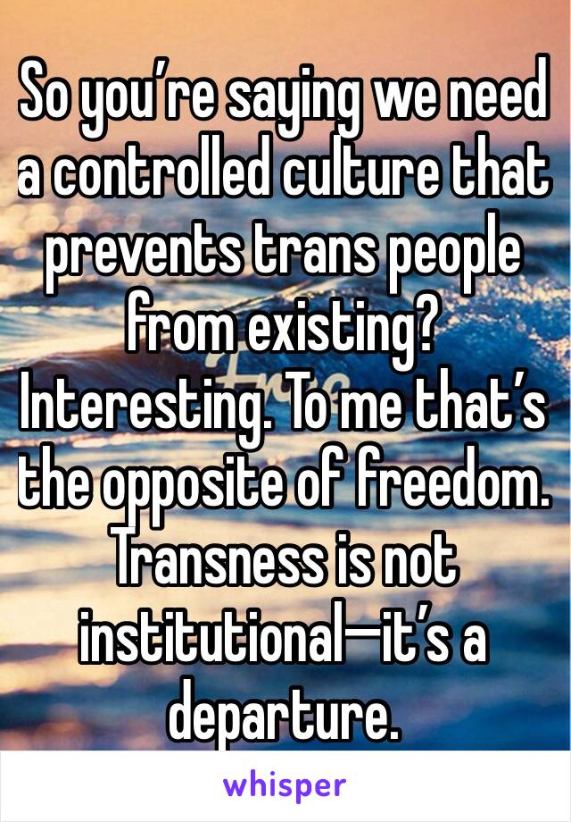 So you’re saying we need a controlled culture that prevents trans people from existing? 
Interesting. To me that’s the opposite of freedom. Transness is not institutional—it’s a departure. 